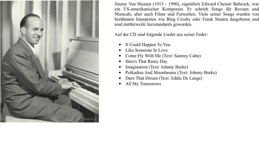 Jimmy Van Heusen (1913 - 1990), eigentlich Edward Chester Babcock, war ein US-amerikanischer Komponist. Er schrieb Songs fr Revuen und Musicals, aber auch Filme und Fernsehen. Viele seiner Songs wurden von berhmten Interpreten wie Bing Crosby oder Frank Sinatra dargeboten und sind mittlerweile Jazzstandards geworden.  Auf der CD sind folgende Lieder aus seiner Feder:  	It Could Happen To You  	Like Someone In Love  	Come Fly With Me (Text: Sammy Cahn) 	Here's That Rainy Day  	Imagination (Text: Johnny Burke) 	Polkadots And Moonbeams (Text: Johnny Burke) 	Darn That Dream (Text: Eddie De Lange) 	All My Tomorrows